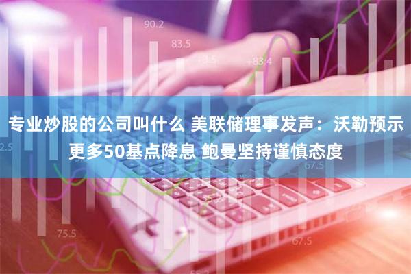 专业炒股的公司叫什么 美联储理事发声：沃勒预示更多50基点降息 鲍曼坚持谨慎态度