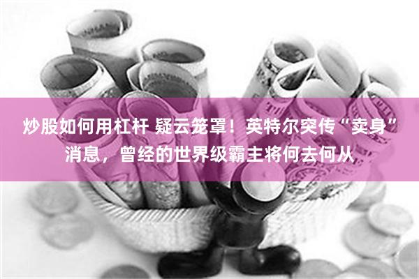 炒股如何用杠杆 疑云笼罩！英特尔突传“卖身”消息，曾经的世界级霸主将何去何从