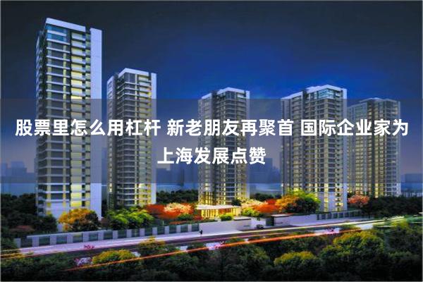 股票里怎么用杠杆 新老朋友再聚首 国际企业家为上海发展点赞
