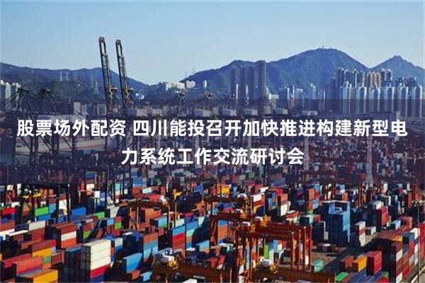 股票场外配资 四川能投召开加快推进构建新型电力系统工作交流研讨会
