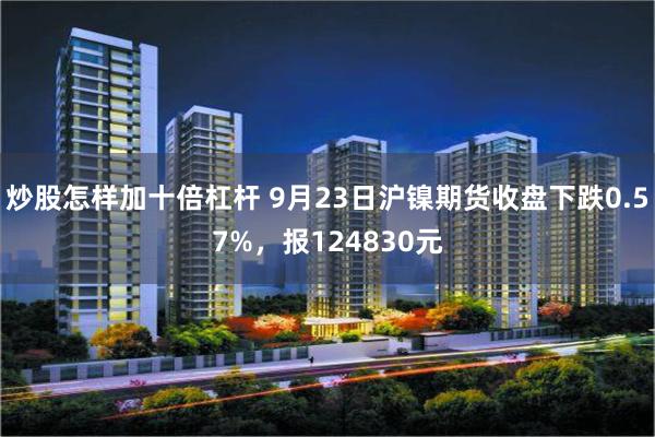 炒股怎样加十倍杠杆 9月23日沪镍期货收盘下跌0.57%，报124830元