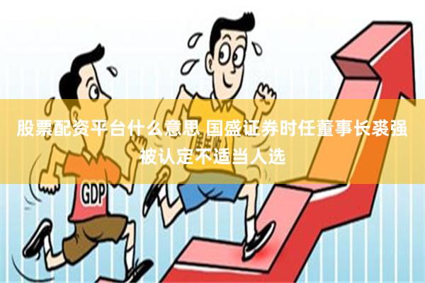 股票配资平台什么意思 国盛证券时任董事长裘强被认定不适当人选