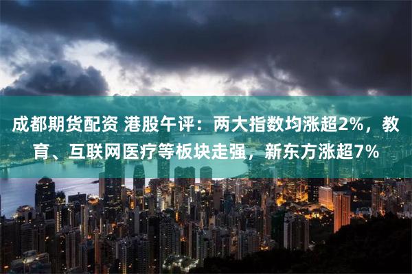 成都期货配资 港股午评：两大指数均涨超2%，教育、互联网医疗等板块走强，新东方涨超7%