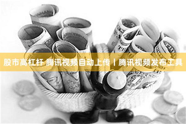 股市高杠杆 腾讯视频自动上传丨腾讯视频发布工具