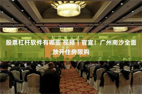 股票杠杆软件有哪些 视频｜官宣！广州南沙全面放开住房限购