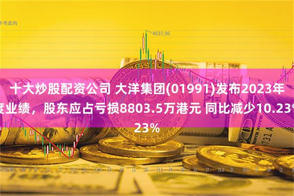 十大炒股配资公司 大洋集团(01991)发布2023年度业绩，股东应占亏损8803.5万港元 同比减少10.23%