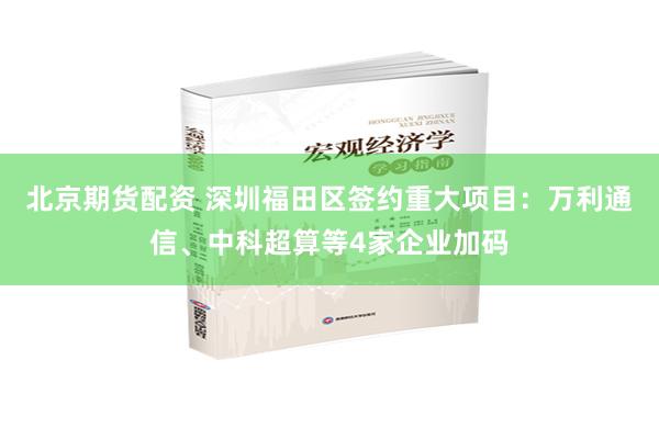 北京期货配资 深圳福田区签约重大项目：万利通信、中科超算等4家企业加码