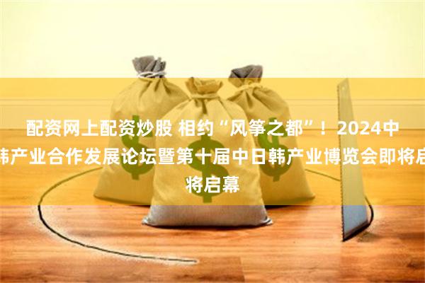 配资网上配资炒股 相约“风筝之都”！2024中日韩产业合作发展论坛暨第十届中日韩产业博览会即将启幕