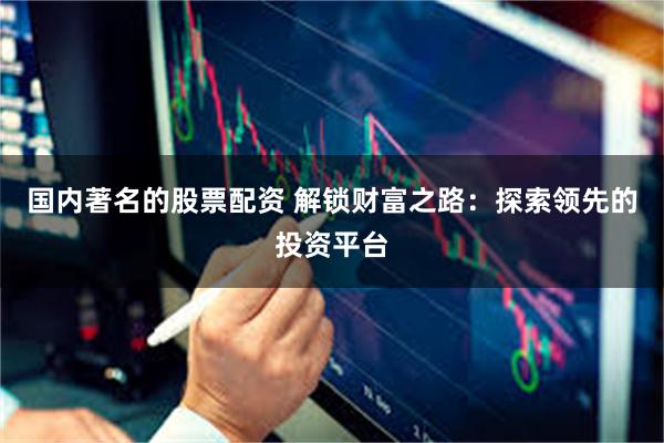 国内著名的股票配资 解锁财富之路：探索领先的投资平台