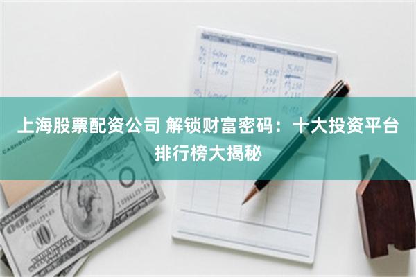 上海股票配资公司 解锁财富密码：十大投资平台排行榜大揭秘
