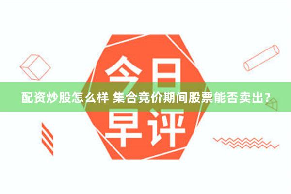配资炒股怎么样 集合竞价期间股票能否卖出？