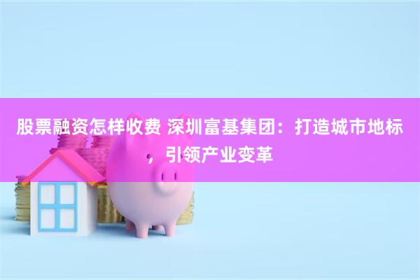 股票融资怎样收费 深圳富基集团：打造城市地标，引领产业变革