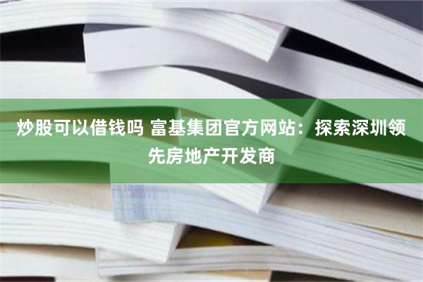 炒股可以借钱吗 富基集团官方网站：探索深圳领先房地产开发商