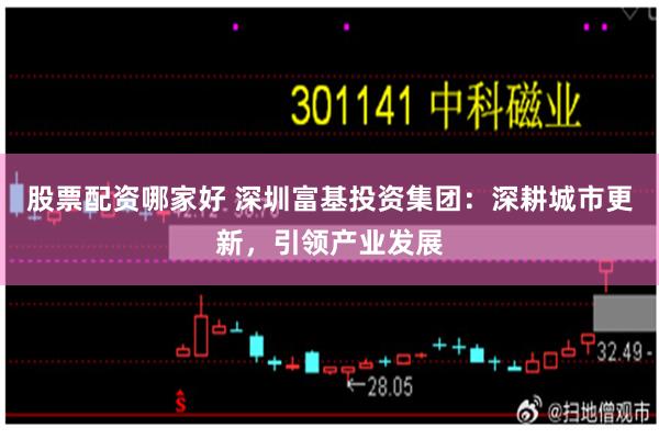 股票配资哪家好 深圳富基投资集团：深耕城市更新，引领产业发展