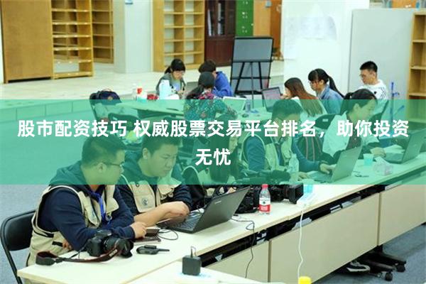 股市配资技巧 权威股票交易平台排名，助你投资无忧