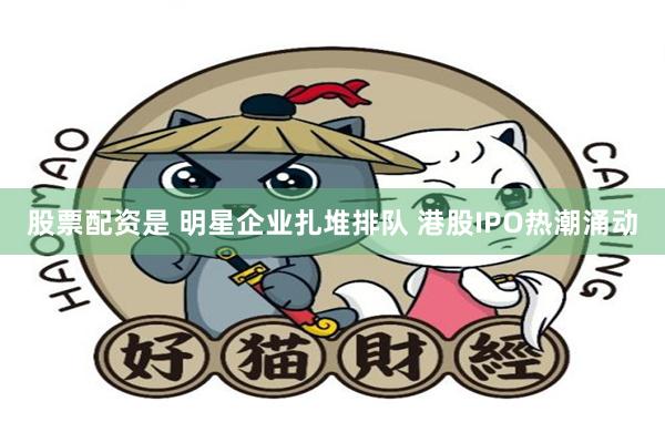 股票配资是 明星企业扎堆排队 港股IPO热潮涌动