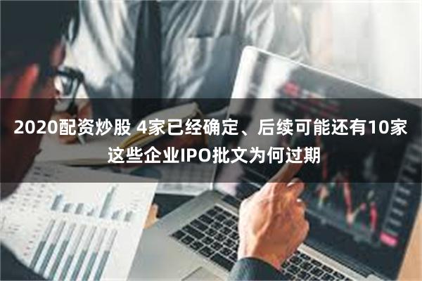 2020配资炒股 4家已经确定、后续可能还有10家 这些企业IPO批文为何过期