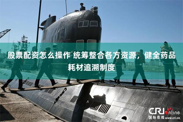 股票配资怎么操作 统筹整合各方资源，健全药品耗材追溯制度