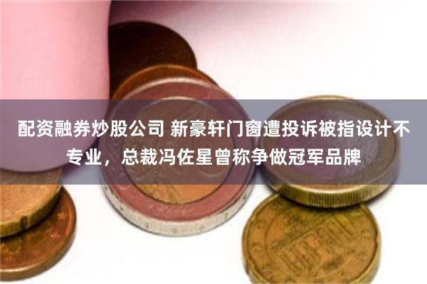 配资融券炒股公司 新豪轩门窗遭投诉被指设计不专业，总裁冯佐星曾称争做冠军品牌