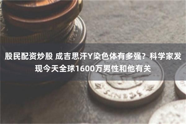 股民配资炒股 成吉思汗Y染色体有多强？科学家发现今天全球1600万男性和他有关