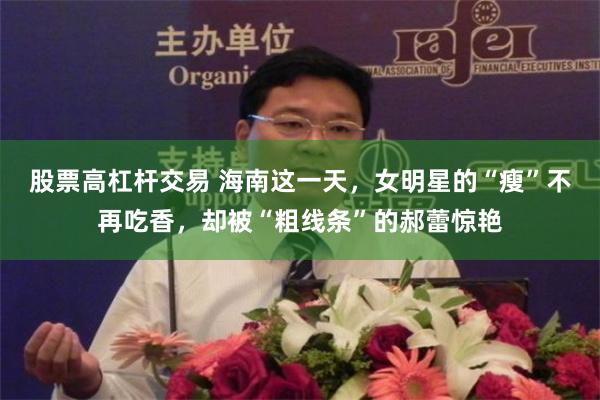 股票高杠杆交易 海南这一天，女明星的“瘦”不再吃香，却被“粗线条”的郝蕾惊艳