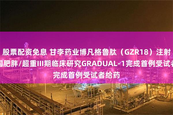 股票配资免息 甘李药业博凡格鲁肽（GZR18）注射液中国肥胖/超重III期临床研究GRADUAL-1完成首例受试者给药