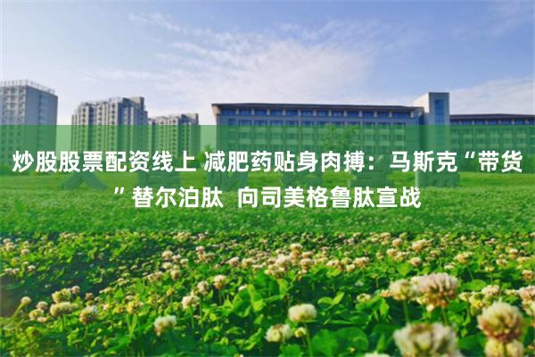 炒股股票配资线上 减肥药贴身肉搏：马斯克“带货”替尔泊肽  向司美格鲁肽宣战