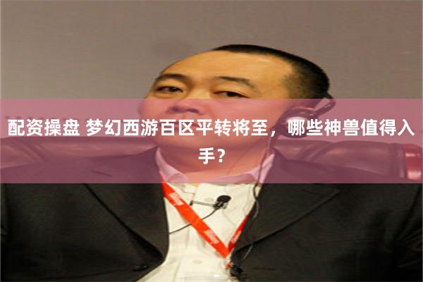 配资操盘 梦幻西游百区平转将至，哪些神兽值得入手？