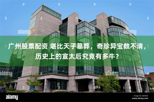 广州股票配资 堪比天子墓葬，奇珍异宝数不清，历史上的宣太后究竟有多牛？