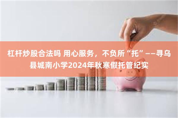 杠杆炒股合法吗 用心服务，不负所“托”——寻乌县城南小学2024年秋寒假托管纪实