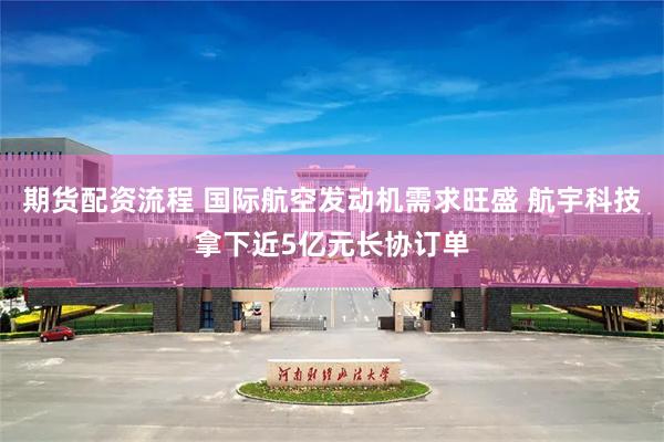 期货配资流程 国际航空发动机需求旺盛 航宇科技拿下近5亿元长协订单