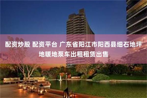 配资炒股 配资平台 广东省阳江市阳西县细石地坪地暖地泵车出租租赁出售