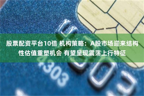 股票配资平台10倍 机构策略：A股市场迎来结构性估值重塑机会 有望呈现震荡上行特征