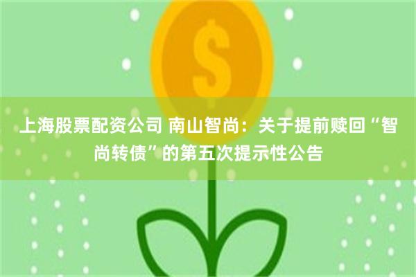 上海股票配资公司 南山智尚：关于提前赎回“智尚转债”的第五次提示性公告