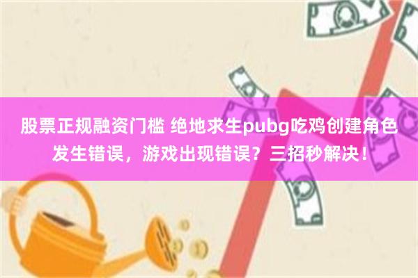 股票正规融资门槛 绝地求生pubg吃鸡创建角色发生错误，游戏出现错误？三招秒解决！