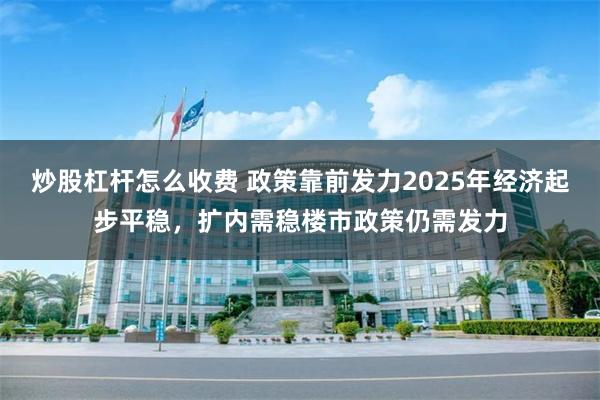 炒股杠杆怎么收费 政策靠前发力2025年经济起步平稳，扩内需稳楼市政策仍需发力