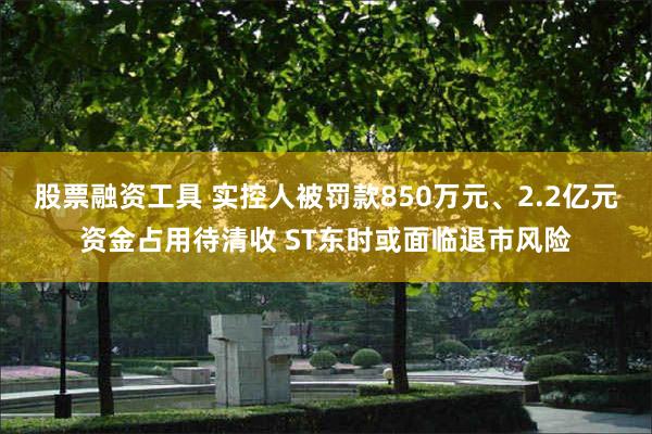 股票融资工具 实控人被罚款850万元、2.2亿元资金占用待清收 ST东时或面临退市风险
