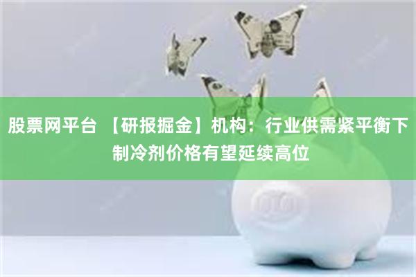 股票网平台 【研报掘金】机构：行业供需紧平衡下 制冷剂价格有望延续高位
