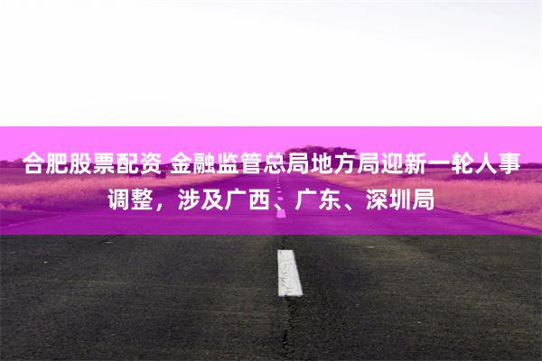 合肥股票配资 金融监管总局地方局迎新一轮人事调整，涉及广西、广东、深圳局