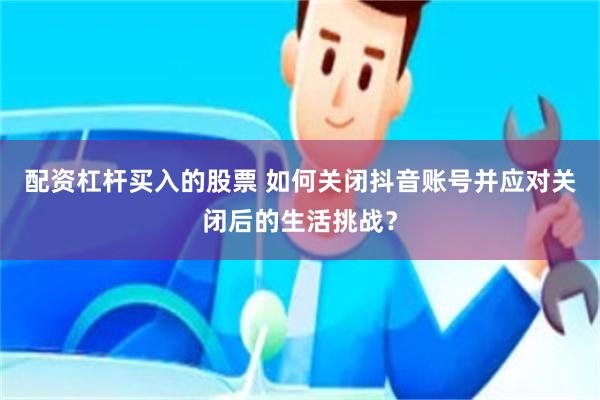 配资杠杆买入的股票 如何关闭抖音账号并应对关闭后的生活挑战？