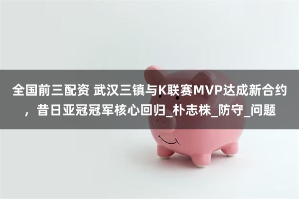 全国前三配资 武汉三镇与K联赛MVP达成新合约，昔日亚冠冠军核心回归_朴志株_防守_问题