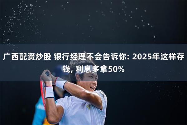 广西配资炒股 银行经理不会告诉你: 2025年这样存钱, 利息多拿50%
