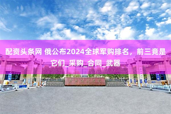 配资头条网 俄公布2024全球军购排名，前三竟是它们_采购_合同_武器