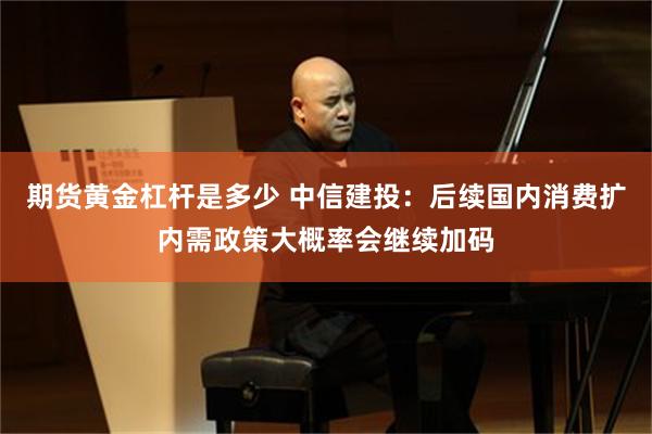期货黄金杠杆是多少 中信建投：后续国内消费扩内需政策大概率会继续加码