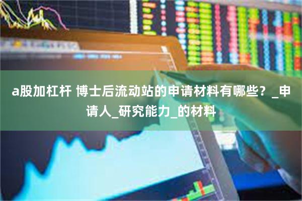 a股加杠杆 博士后流动站的申请材料有哪些？_申请人_研究能力_的材料
