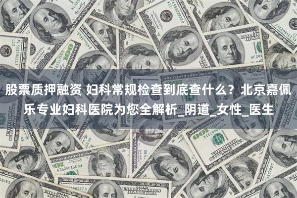 股票质押融资 妇科常规检查到底查什么？北京嘉佩乐专业妇科医院为您全解析_阴道_女性_医生