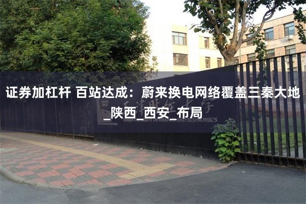 证券加杠杆 百站达成：蔚来换电网络覆盖三秦大地_陕西_西安_布局