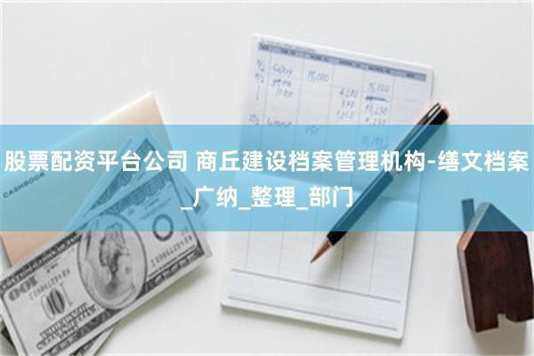 股票配资平台公司 商丘建设档案管理机构-缮文档案_广纳_整理_部门