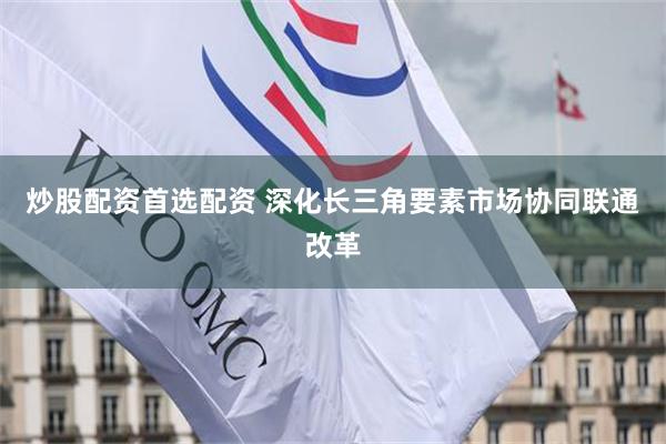 炒股配资首选配资 深化长三角要素市场协同联通改革