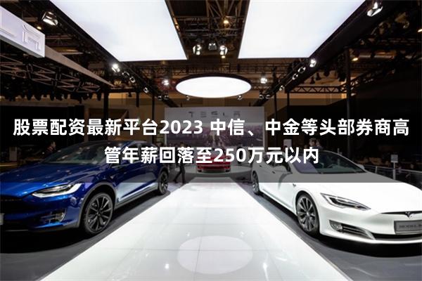 股票配资最新平台2023 中信、中金等头部券商高管年薪回落至250万元以内